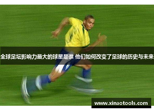 全球足坛影响力最大的球星是谁 他们如何改变了足球的历史与未来