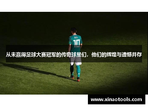 从未赢得足球大赛冠军的传奇球星们，他们的辉煌与遗憾并存